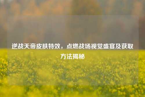 逆战天帝皮肤特效，点燃战场视觉盛宴及获取方法揭秘