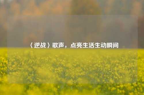〈逆战〉歌声,点亮生活生动瞬间