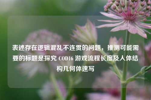 表述存在逻辑混乱不连贯的问题，推测可能需要的标题是探究 COD16 游戏流程长度及人体结构几何体速写