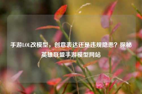 手游LOL改模型,创意表达还是违规隐患?探秘英雄联盟手游模型网站