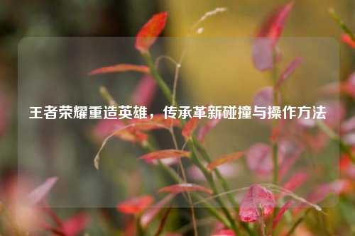 王者荣耀重造英雄,传承革新碰撞与操作方法