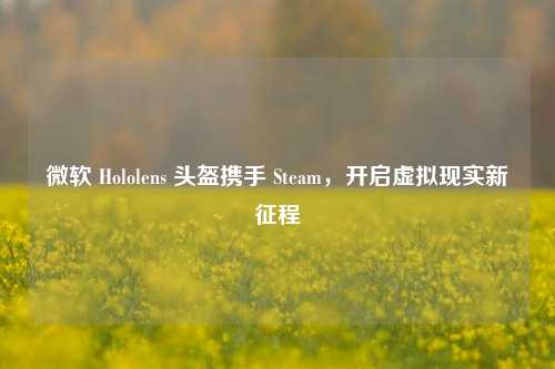 微软 Hololens 头盔携手 Steam，开启虚拟现实新征程