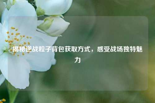 揭秘逆战粒子背包获取方式，感受战场独特魅力