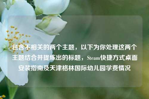 包含不相关的两个主题，以下为你处理这两个主题结合并提炼出的标题，Steam快捷方式桌面安装指南及天津格林国际幼儿园学费情况