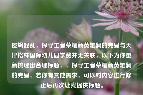 逻辑混乱，探寻王者荣耀新英雄澜的克星与天津格林国际幼儿园学费并无关联，以下为你重新梳理出合理标题，，探寻王者荣耀新英雄澜的克星，若你有其他需求，可以对内容进行修正后再次让我提供标题。