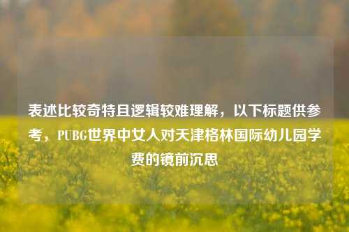 表述比较奇特且逻辑较难理解，以下标题供参考，PUBG世界中女人对天津格林国际幼儿园学费的镜前沉思