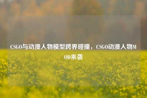 CSGO与动漫人物模型跨界碰撞,CSGO动漫人物MOD来袭