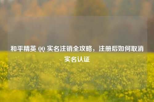 和平精英 QQ 实名注销全攻略，注册后如何取消实名认证