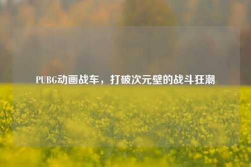 PUBG动画战车,打破次元壁的战斗狂潮