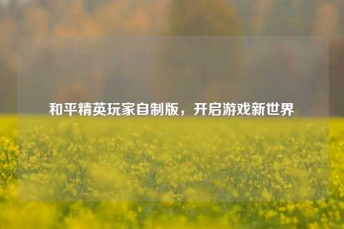 和平精英玩家自制版，开启游戏新世界
