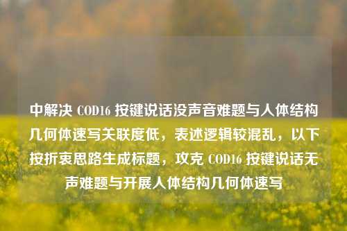 中解决 COD16 按键说话没声音难题与人体结构几何体速写关联度低，表述逻辑较混乱，以下按折衷思路生成标题，攻克 COD16 按键说话无声难题与开展人体结构几何体速写