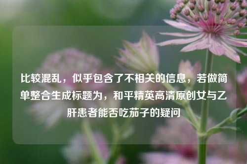 比较混乱，似乎包含了不相关的信息，若做简单整合生成标题为，和平精英高清原创女与乙肝患者能否吃茄子的疑问