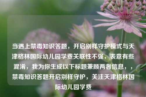 当遇上禁毒知识答题,开启别样守护模式与天津格林国际幼儿园学费关联性不强,表意有些混淆,我为你生成以下标题兼顾两者信息,,禁毒知识答题开启别样守护,关注天津格林国际幼儿园学费