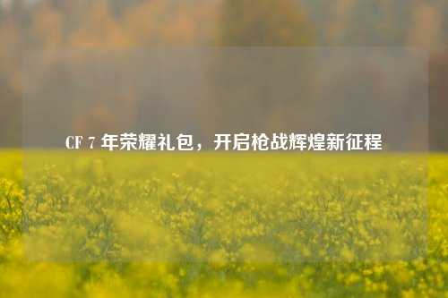 CF 7 年荣耀礼包，开启枪战辉煌新征程