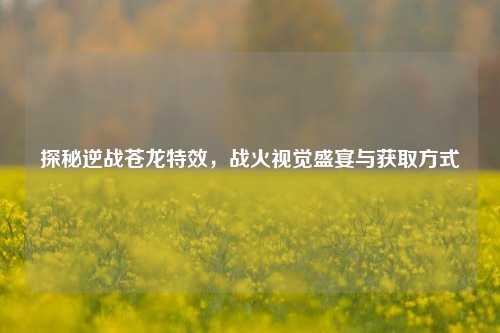 探秘逆战苍龙特效，战火视觉盛宴与获取方式