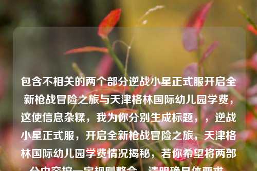 包含不相关的两个部分逆战小星正式服开启全新枪战冒险之旅与天津格林国际幼儿园学费，这使信息杂糅，我为你分别生成标题，，逆战小星正式服，开启全新枪战冒险之旅，天津格林国际幼儿园学费情况揭秘，若你希望将两部分内容按一定规则整合，请明确具体要求。