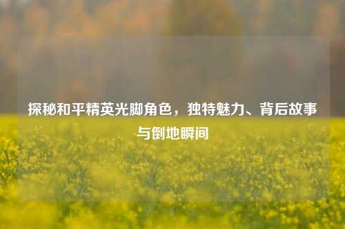 探秘和平精英光脚角色，独特魅力、背后故事与倒地瞬间