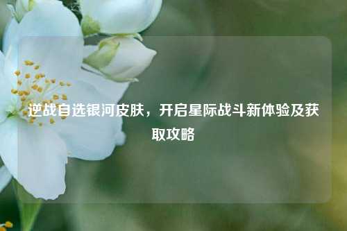 逆战自选银河皮肤，开启星际战斗新体验及获取攻略