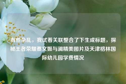 有些杂乱，我试着关联整合了下生成标题，探秘王者荣耀蔡文姬与澜精美图片及天津格林国际幼儿园学费情况