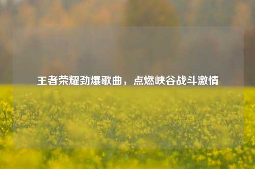 王者荣耀劲爆歌曲，点燃峡谷战斗激情