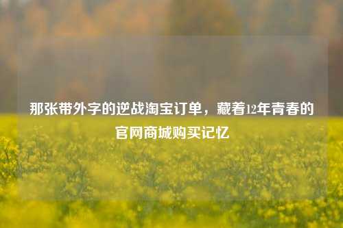 那张带外字的逆战淘宝订单,藏着12年青春的官网商城购买记忆