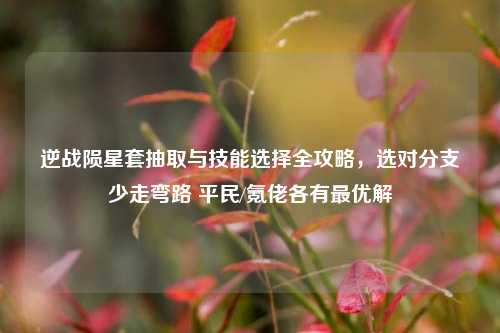 逆战陨星套抽取与技能选择全攻略,选对分支少走弯路 平民/氪佬各有最优解
