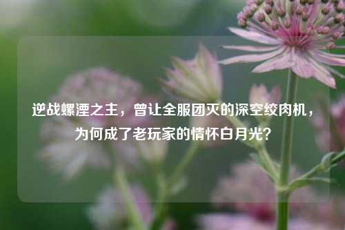 逆战螺湮之主，曾让全服团灭的深空绞肉机，为何成了老玩家的情怀白月光？