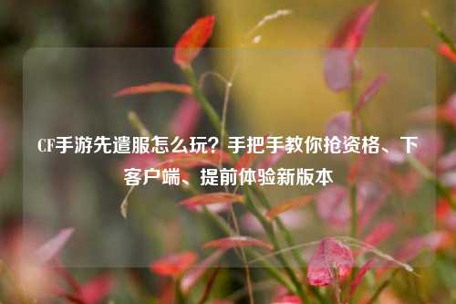 CF手游先遣服怎么玩?手把手教你抢资格、下客户端、提前体验新版本