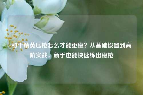 和平精英压枪怎么才能更稳？从基础设置到高阶实战，新手也能快速练出稳枪