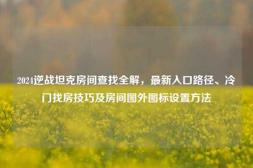 2024逆战坦克房间查找全解,最新入口路径、冷门找房技巧及房间图外图标设置方法
