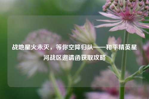 战地星火未灭,等你空降归队——和平精英星河战区邀请函获取攻略