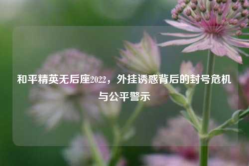 和平精英无后座2022,外挂诱惑背后的封号危机与公平警示