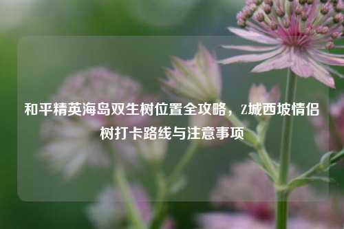 和平精英海岛双生树位置全攻略,Z城西坡情侣树打卡路线与注意事项