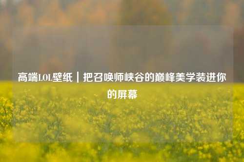 高端LOL壁纸|把召唤师峡谷的巅峰美学装进你的屏幕