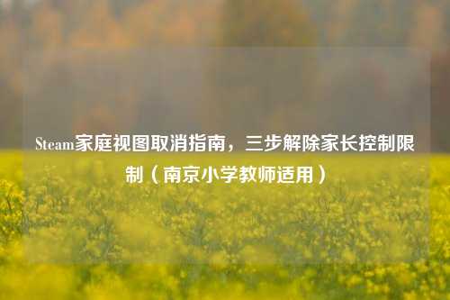 Steam家庭视图取消指南,三步解除家长控制限制(南京小学教师适用)