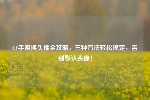 CF手游换头像全攻略,三种方法轻松搞定,告别默认头像!