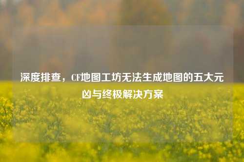 深度排查,CF地图工坊无法生成地图的五大元凶与终极解决方案
