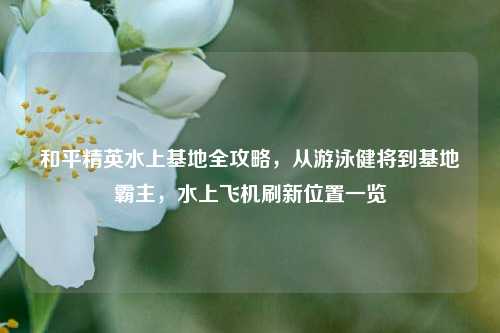 和平精英水上基地全攻略,从游泳健将到基地霸主,水上飞机刷新位置一览